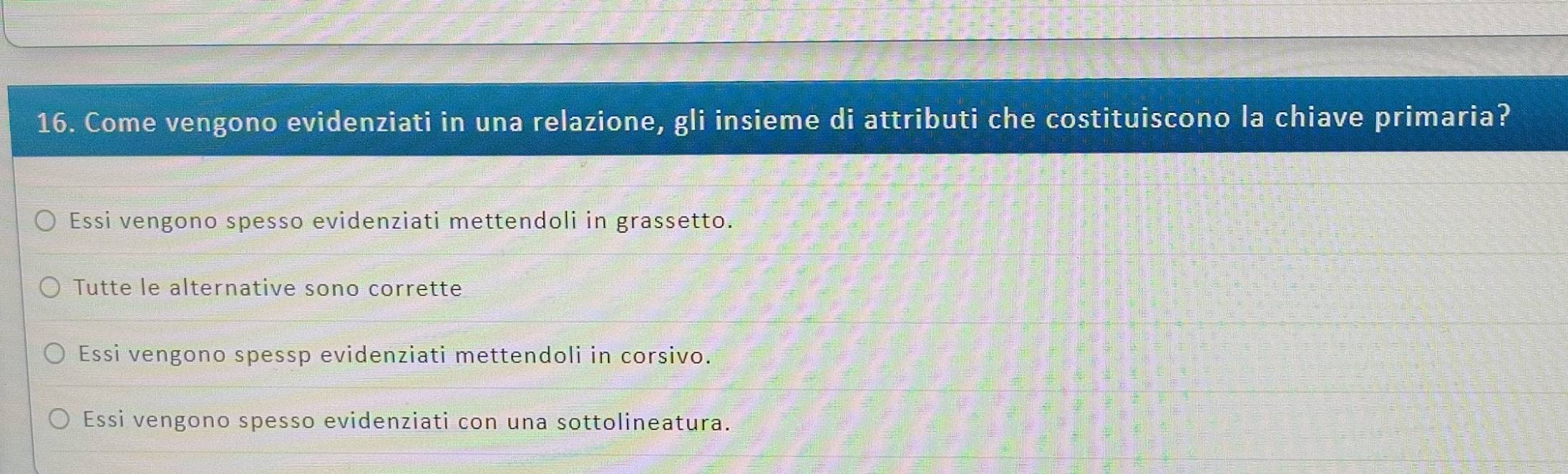 Come vengono evidenziati in una relazione, gli insieme di attributi che costituiscono la chiave primaria?
Essi vengono spesso evidenziati mettendoli in grassetto.
Tutte le alternative sono corrette
Essi vengono spessp evidenziati mettendoli in corsivo.
Essi vengono spesso evidenziati con una sottolineatura.