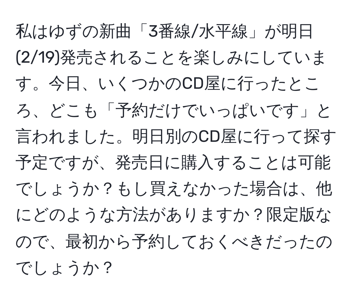 私はゆずの新曲「3番線/水平線」が明日(2/19)発売されることを楽しみにしています。今日、いくつかのCD屋に行ったところ、どこも「予約だけでいっぱいです」と言われました。明日別のCD屋に行って探す予定ですが、発売日に購入することは可能でしょうか？もし買えなかった場合は、他にどのような方法がありますか？限定版なので、最初から予約しておくべきだったのでしょうか？