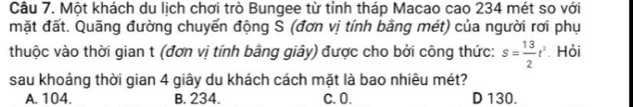 Một khách du lịch chơi trò Bungee từ tỉnh tháp Macao cao 234 mét so với
mặt đất. Quãng đường chuyển động S (đơn vị tính bằng mét) của người rơi phụ
thuộc vào thời gian t (đơn vị tính bằng giây) được cho bởi công thức: s= 13/2 t^2 Hỏi
sau khoảng thời gian 4 giây du khách cách mặt là bao nhiêu mét?
A. 104. B. 234. C. 0. D 130.