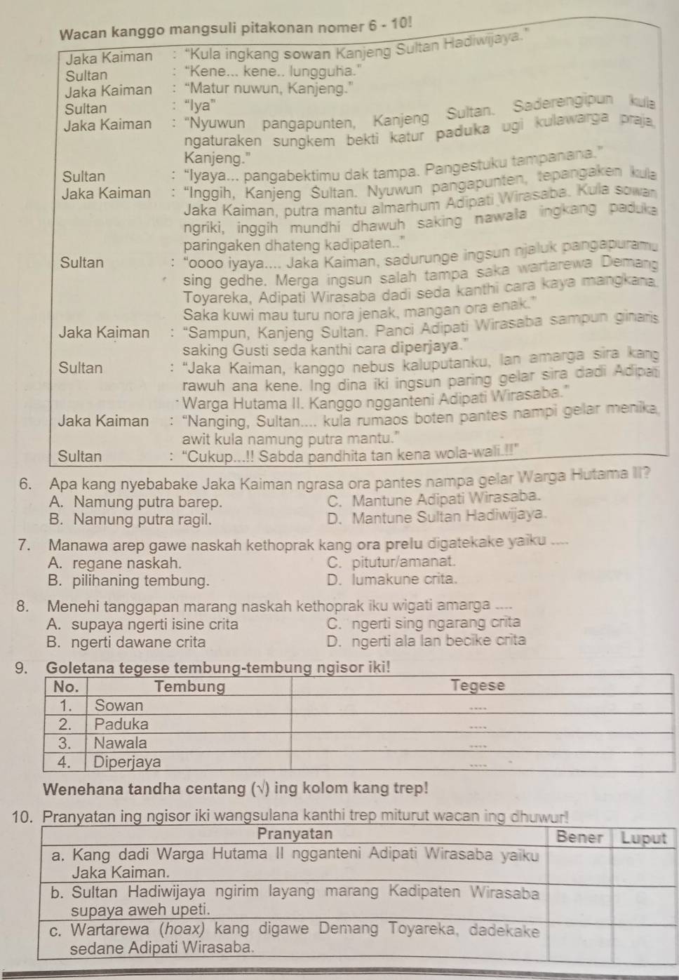 Wacan kanggo mangsuli pitakonan nomer 6- 10!
Jaka Kaiman 'Kula ingkang sowan Kanjeng Sultan Hadiwijaya.'
Sultan “Kene... kene.. lungguha.”
Jaka Kaiman “Matur nuwun, Kanjeng.”
Sultan “lya”
Jaka Kaiman : “Nyuwun pangapunten, Kanjeng Sultan. Saderengipun kula
ngaturaken sungkem bekti katur paduka ugi kulawarga praja
Kanjeng."
Sultan
“Iyaya... pangabektimu dak tampa. Pangestuku tampanana.”
Jaka Kaiman “Inggih, Kanjeng Šultan. Nyuwun pangapunten, tepangaken kula
Jaka Kaiman, putra mantu almarhum Adipati Wirasaba. Kula sowan
ngriki, inggih mundhi dhawuh saking nawala ingkang paduka
paringaken dhateng kadipaten.."
Sultan : “oooo iyaya.... Jaka Kaiman, sadurunge ingsun njaluk pangapuramu
sing gedhe. Merga ingsun salah tampa saka wartarewa Demang
Toyareka, Adipati Wirasaba dadi seda kanthi cara kaya mangkana.
Saka kuwi mau turu nora jenak, mangan ora enak."
Jaka Kaiman : “Sampun, Kanjeng Sultan. Panci Adipati Wirasaba sampun ginaris
saking Gusti seda kanthi cara diperjaya."
Sultan : 'Jaka Kaiman, kanggo nebus kaluputanku, lan amarga sira kang
rawuh ana kene. Ing dina iki ingsun paring gelar sira dadi Adipai
* Warga Hutama II. Kanggo ngganteni Adipati Wirasaba."
Jaka Kaiman : “Nanging, Sultan.... kula rumaos boten pantes nampi gelar menika
awit kula namung putra mantu."
Sultan : “Cukup...!! Sabda pandhita tan kena wola-wali.!!”
6. Apa kang nyebabake Jaka Kaiman ngrasa ora pantes nampa gelar Warga Hutama II?
A. Namung putra barep. C. Mantune Adipati Wirasaba.
B. Namung putra ragil. D. Mantune Sultan Hadiwijaya.
7. Manawa arep gawe naskah kethoprak kang ora prelu digatekake yaiku ....
A. regane naskah. C. pitutur/amanat.
B. pilihaning tembung. D. lumakune crita.
8. Menehi tanggapan marang naskah kethoprak iku wigati amarga ....
A. supaya ngerti isine crita C.  ngerti sing ngarang crita
B. ngerti dawane crita D. ngerti ala lan becike crita
9. Goletana tegese tembung-tembung ngisor iki!
Wenehana tandha centang (√) ing kolom kang trep!
10. wangsulana kanthi trep miturut wacan ing dhuwur