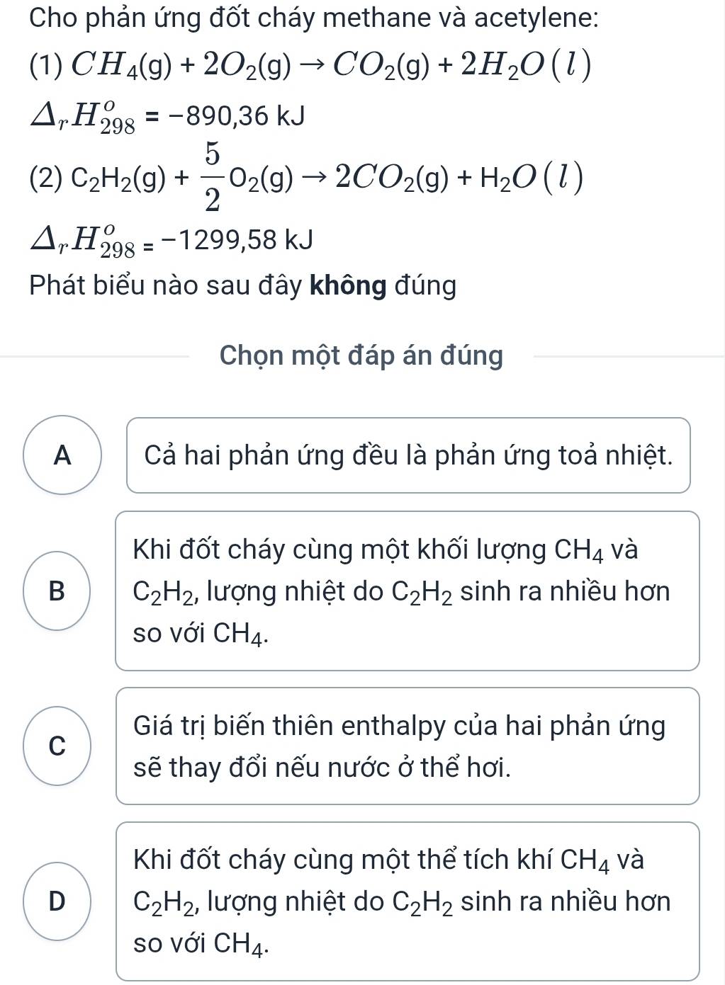 Cho phản ứng đốt cháy methane và acetylene:
(1) CH_4(g)+2O_2(g)to CO_2(g)+2H_2O(l)
Ar H_(298)^o=-890, 36kJ
(2) C_2H_2(g)+ 5/2 O_2(g)to 2CO_2(g)+H_2O(l)
△ _rH_(298)^o=-1299,58kJ
Phát biểu nào sau đây không đúng
Chọn một đáp án đúng
A Cả hai phản ứng đều là phản ứng toả nhiệt.
Khi đốt cháy cùng một khối lượng CH_4 và
B C_2H_2 , lượng nhiệt do C_2H_2 sinh ra nhiều hơn
so với CH_4.
Giá trị biến thiên enthalpy của hai phản ứng
C
sẽ thay đổi nếu nước ở thể hơi.
Khi đốt cháy cùng một thể tích khí CH_4 và
D C_2H_2 , lượng nhiệt do C_2H_2 sinh ra nhiều hơn
so với CH_4.