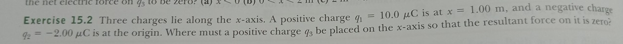 the net electric force on q_3 to be zero? (a) x* 0(D)0*
Exercise 15.2 Three charges lie along the x-axis. A positive charge q_1=10.0mu C is at x=1.00m , and a negative charge
q_2=-2.00mu C is at the origin. Where must a positive charge q_3 be placed on the x-axis so that the resultant force on it is zero?