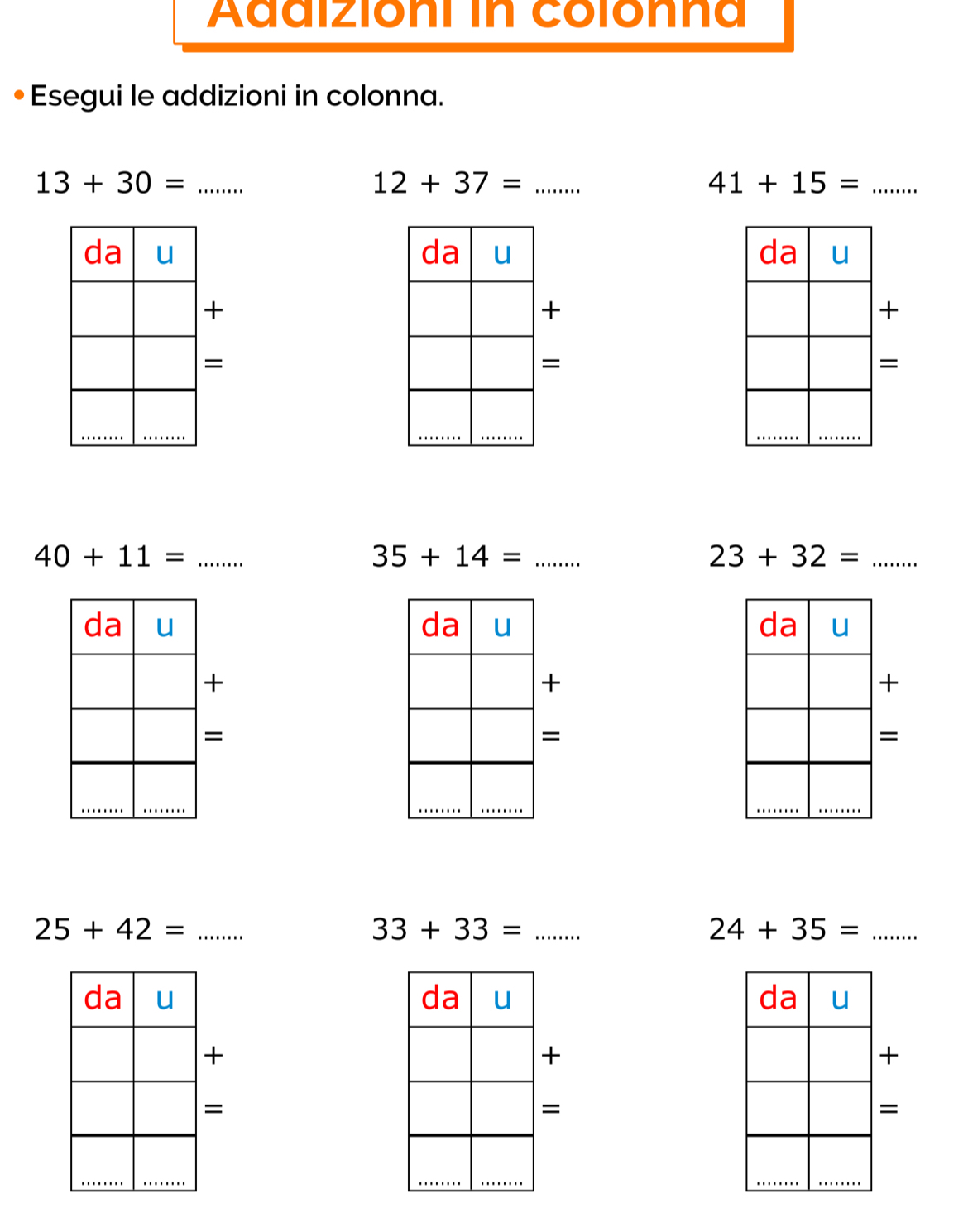 Adaizioni in colonna 
Esegui le addizioni in colonna. 
_ 13+30=
12+37= _ 
_ 41+15=

+ 
+ 
+ 
= 
= 
= 
_ 40+11=
35+14= _ 
_ 23+32=

+ 
+ 
+ 
= 
= 
= 
_ 25+42=
33+33= _ 
_ 24+35=

+ 
+ 
+ 
= 
= 
=