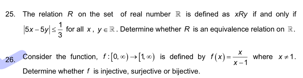 The relation R on the set of real number R is defined as xRy if and only if
|5x-5y|≤  1/3  for all x, y∈ R. Determine whether R is an equivalence relation on R. 
26. Consider the function, f:[0,∈fty )to [1,∈fty ) is defined by f(x)= x/x-1  where x!= 1. 
Determine whether f is injective, surjective or bijective.