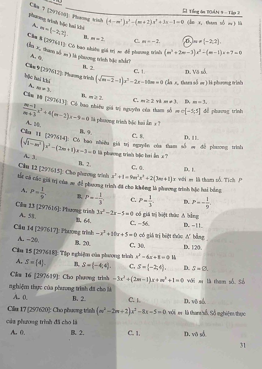 Tổng ôn TOÁN 9 - Tập 2
Câu 7 [297610]: Phương trình (4-m^2)x^3-(m+2)x^2+3x-1=0 , tham số m) là
dot a
phương trình bậc hai khi C. m=-2.
A. m= -2;2 . B. m=2.
D. m!=  -2;2 .
Câu 8 [297611]: Có bao nhiêu giá trị m để phương trình (m^2+2m-3)x^2-(m-1)x+7=0
(ần x, tham số m) là phương trình bậc nhất?
A. 0.
B. 2.
C. 1. D. Vhat oshat o.
Câu 9 [297612]: Phương trình (sqrt(m-2)-1)x^2-2x-10m=0(sqrt[1](a)n x, tham số m ) là phương trình
bậc hai khi
A. m!= 3.
B. m≥ 2. C. m≥ 2 và m!= 3. D. m=3.
Câu 10 [297613]: Có bao nhiêu giá trị nguyên của tham số m∈ [-5;5] đề phương trình
 (m-1)/m+3 x^2+4(m-2)x-9=0 là phương trình bậc hai ẩn x?
A. 10.
B. 9. C. 8. D. 11.
Câu 11 [297614]: Có bao nhiêu giá trị nguyên của tham số m để phưương trình
(sqrt(1-m^2))x^2-(2m+1)x-3=0 là phương trình bậc hai ần x ?
A. 3.
B. 2. C. 0.
D. 1.
Câu 12 [297615]: Cho phương trình x^2+1=9m^2x^2+2(3m+1)x với m là tham số. Tích P
tất cả các giá trị của m đề phương trình đã cho không là phương trình bậc hai bằng
A. P= 1/9 . B. P=- 1/3 . C. P= 1/3 . D. P=- 1/9 .
Câu 13 [297616]: Phương trình 3x^2-2x-5=0 có giá trị biệt thức △ bdot ang
A. 58. B. 64. C. −56.
D. -11.
Câu 14 [297617]: Phương trình -x^2+10x+5=0 có giá trị biệt thức △ ' bằng
A. -20. B. 20. C. 30. D. 120.
Câu 15 [297618]: Tập nghiệm của phương trình x^2-6x+8=0 là
A. S= 4 . B. S= -4;4 . C. S= -2;4 . D. S=varnothing .
Câu 16 [297619]: Cho phương trình -3x^2+(2m-1)x+m^2+1=0 với m là tham số. Số
nghiệm thực của phương trình đã cho là
A. 0. B. 2. C. 1. D. Vhat Oshat 0.
Cầu 17 [297620]: Cho phương trình (m^2-2m+2)x^2-8x-5=0 với m là tham số. Số nghiệm thực
của phương trình đã cho là
A. 0. B. 2. C. 1. D. vô số.
31