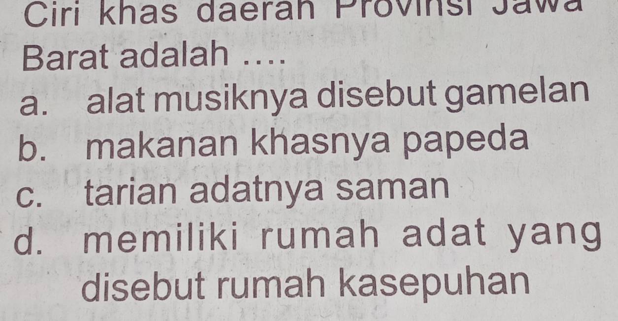 Ciri khas daeran Provinsi Jawa
Barat adalah ….
a. alat musiknya disebut gamelan
b. makanan khasnya papeda
c. tarian adatnya saman
d. memiliki rumah adat yang
disebut rumah kasepuhan