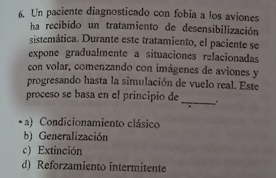 Un paciente diagnosticado con fobia a los aviones
ha recibido un tratamiento de desensibilización
sistemática. Durante este tratamiento, el paciente se
expone gradualmente a situaciones relacionadas
con volar, comenzando con imágenes de aviones y
progresando hasta la simulación de vuelo real. Este
proceso se basa en el principio de
_.
• a) Condicionamiento clásico
b) Generalización
c) Extinción
d) Reforzamiento intermitente