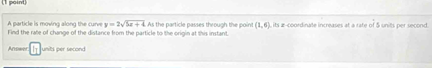 A particle is moving along the curve y=2sqrt(5x+4) As the particle passes through the point (1,6) , its æ-coordinate increases at a rate of 5 units per second. 
Find the rate of change of the distance from the particle to the origin at this instant. 
Answer: units per second