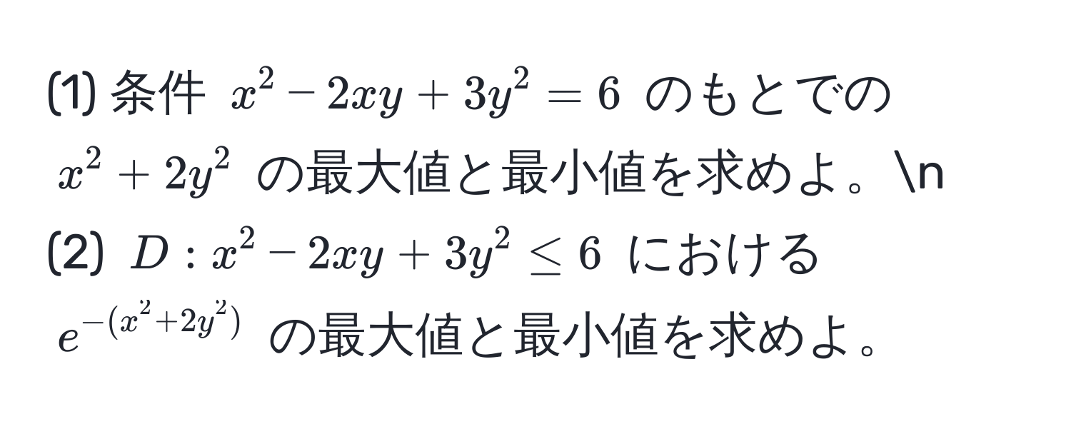 (1) 条件 $x^(2-2xy+3y^2=6$ のもとでの $x^2+2y^2$ の最大値と最小値を求めよ。n
(2) $D:x^2-2xy+3y^2≤6$ における $e^-(x^2+2y^2))$ の最大値と最小値を求めよ。