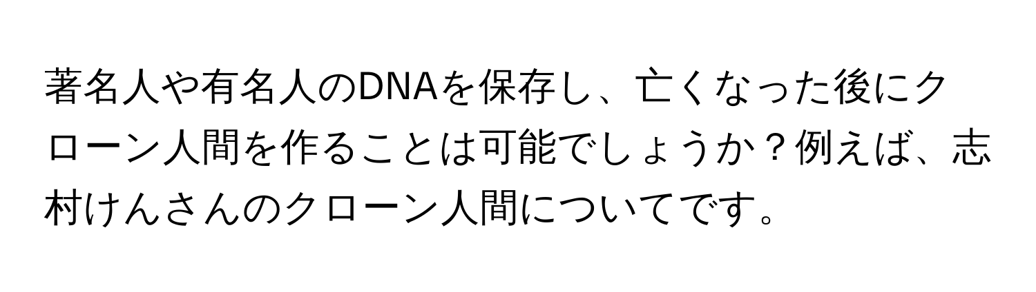 著名人や有名人のDNAを保存し、亡くなった後にクローン人間を作ることは可能でしょうか？例えば、志村けんさんのクローン人間についてです。