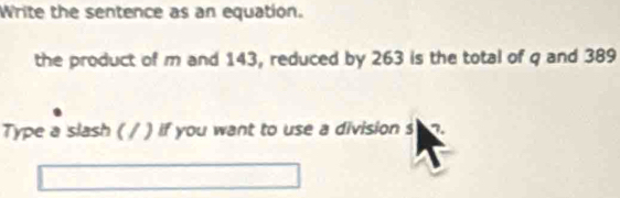 Write the sentence as an equation. 
the product of m and 143, reduced by 263 is the total of q and 389
Type a slash ( / ) if you want to use a division s