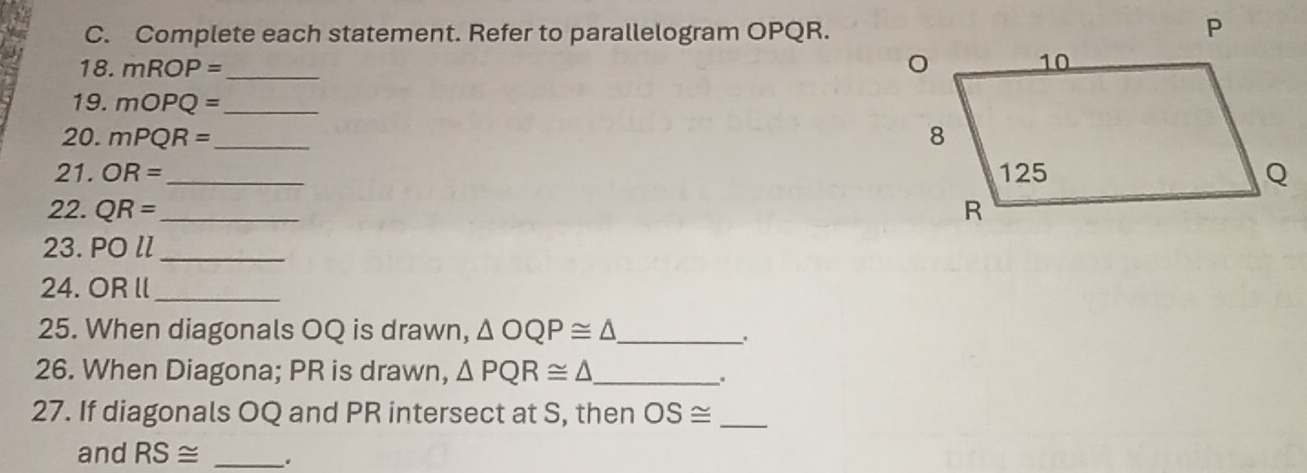 Complete each statement. Refer to parallelogram OPQR. 
18. mROP= _ 
19. mOPQ= _ 
20. mPQR= _ 
21. OR= _ 
22. QR= _ 
23. OOl _ 
24. OR ll _ 
25. When diagonals OQ is drawn, △ OQP≌ △ _ 
. 
26. When Diagona; PR is drawn, △ PQR≌ △ _ 
. 
27. If diagonals OQ and PR intersect at S, then OS≌ _ 
and RS≌ _.