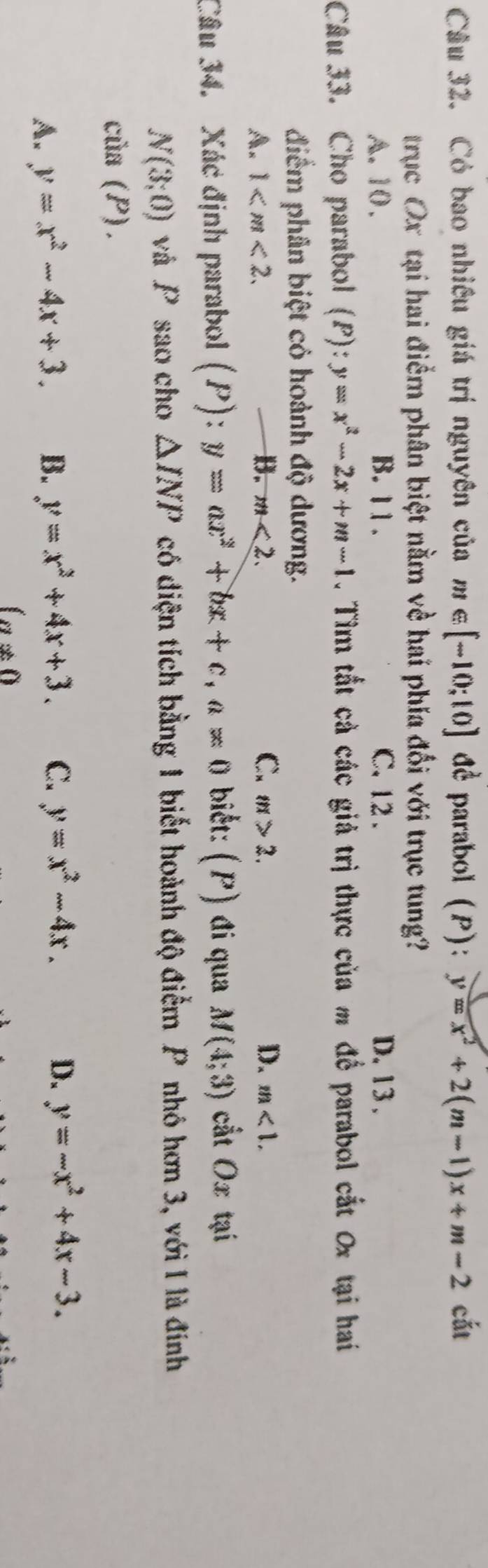 Có bao nhiều giá trị nguyên của m∈ [-10;10] dE parabol (P): y=x^2+2(m-1)x+m-2 cắt
trục Ox tại hai điểm phân biệt nằm về hai phía đối với trục tung?
A. 10. B. 11. C. 12. D. 13.
Câu 33. Cho parabol (P): y=x^2-2x+m-1. Tìm tắt cả các giả trị thực của m để parabol cắt 0x tại hai
điểm phân biệt cỏ hoành độ dương.
A. 1 . B. m<2</tex>. C. m>2. D. m<1</tex>. 
Câu 34. Xác định parabol (P): y=ax^2+bx+c, a=0 biết: (P) đi qua M(4;3) cắt Ox tại
N(3;0) và P sao cho △ INP có diện tích bằng 1 biết hoành độ điểm P nhó hơn 3, với I là đính
ciia(P).
A. y=x^2-4x+3. B. y=x^2+4x+3. C. y=x^2-4x. D. y=-x^2+4x-3.
(a!= 0