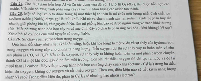 Cho 30,3 gam hỗn hợp Al và Zn tác dụng vừa đủ với 11,15 lít O_2 (dkc) , thu được hỗn hợp các
oxide. Viết các phương trình phản ứng xảy ra và tính khối lượng các oxide tạo thành.
Câu 25. Một số loại xe ô tô được trang bị một thiết bị an toàn là túi chứa một lượng nhất định chất ion
sodium azide ( NaN₃) được gọi là “túi khí”. Khi có va chạm mạnh xảy ra, sodium azide bị phân hủy rắt
nhanh, giải phóng khí N_2 và nguyên tố Na, làm túi phồng lên, bảo vệ được người trong xe tránh khỏi thương
tích. Viết phương trình hóa học xảy ra và xác định đây có phải là phản ứng oxi hóa - khử không? Vì sao?
Xác định số oxi hóa của mỗi nguyên tử trong NaN3.
Câu 26. Sự cháy của hydrocacbon trong oxygen:
Quá trình đốt cháy nhiên liệu (khi đốt, xăng, hoặc khí hóa lỏng) là một ví dụ về sự cháy của hydrocarbon
trong oxygen và cung cấp cho chúng ta năng lượng. Nếu oxygen dư thì sự cháy xảy ra hoàn toàn và cho
sản phẩm là CO_2 và H_2O D. Nếu thiếu oxygen, sự cháy xảy ra không hoàn toàn và một phần carbon chuyển
thành CO là một khí độc, gây ô nhiễm môi trường. Còn khi rất thiếu oxygen thì chi tạo ra nước và để lại
muội than là carbon. Hãy viết phương trình hóa học cho ứng cháy của xăng (octane - C₈H₁₈) trong ba điều
kiện: dư oxygen, không dư oxygen và rất thiếu oxygen. Theo em, điều kiện nào sẽ tiết kiệm năng lượng
nhất? Vì sao? Trong điều kiện đó, phân tử C_8H_18 sẽ nhường bao nhiêu electron?