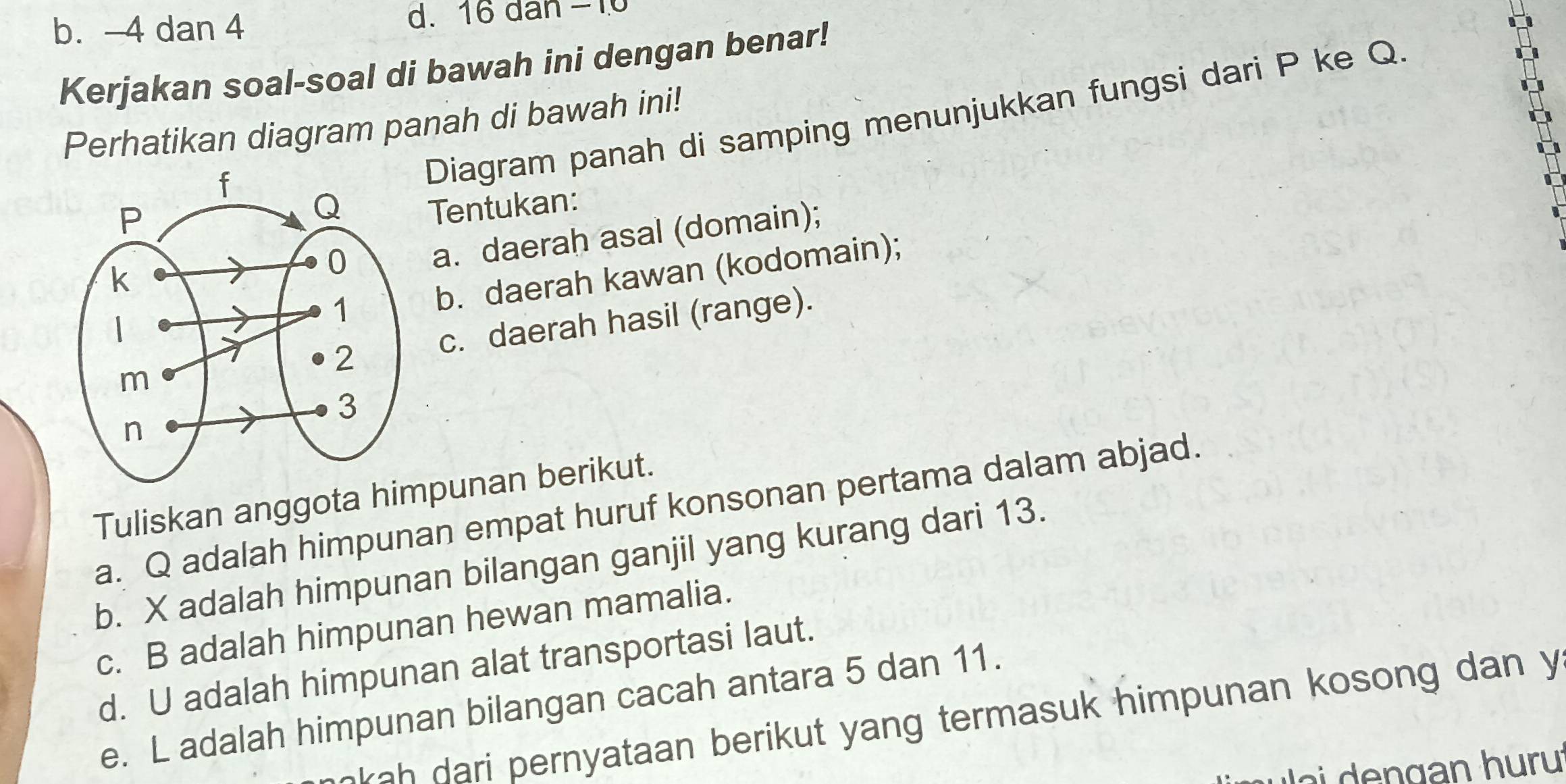 b. -4 dan 4 d. 16 dan −10
Kerjakan soal-soal di bawah ini dengan benar!
Perhatikan diagram panah di bawah ini!
Diagram panah di samping menunjukkan fungsi dari P ke Q.
Tentukan:
a. daerah asal (domain);
b. daerah kawan (kodomain);
c. daerah hasil (range).
Tuliskan anggota himpunan berikut.
a. Q adalah himpunan empat huruf konsonan pertama dalam abjad.
b. X adalah himpunan bilangan ganjil yang kurang dari 13.
c. B adalah himpunan hewan mamalia.
d. U adalah himpunan alat transportasi laut.
e. L adalah himpunan bilangan cacah antara 5 dan 11.
kah dari pernyataan berikut yang termasuk himpunan kosong dan y
g an h u ru