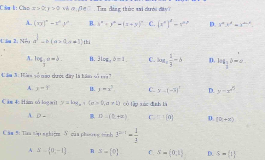 Cho x>0; y>0 và alpha ,beta ∈ □. Tim đăng thức sai dưới đây?
A. (xy)^n-x^ny^n B. x^(alpha)+y^(alpha)=(x+y)^alpha  C. (x^a)^beta -x^(a^(beta). D. x^n)x^(beta)-x^(alpha +beta)
Câu 2: Nếu a^(frac 1)3=b(a>0,a!= 1) thì
B. 3log _ab=1. C.
A. log _ 1/3 a=b. log _a 1/3 =b. D. log _ 1/3 b=a.. 
Câu 3: Hàm số nào dưới đây là hàm số mũ?
A. y=3^x B. y=x^3. C. y=(-3)^x. D. y=x^(sqrt(2))
Câu 4: Hàm số logarit y=log _ax(a>0,a!= 1) có tập xác định là
A. D-
B. D=(0,+∈fty ) C. □ + 0 D. [0,+∈fty )
Cầu 5: Tìm tập nghiệm S. của phương trình 3^(2x-1)= 1/3 
A. S= 0,-1 B. S= 0 C. S= 0,1 D. S= 1.