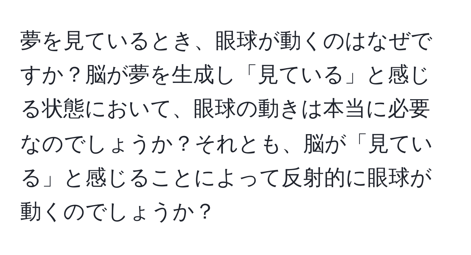 夢を見ているとき、眼球が動くのはなぜですか？脳が夢を生成し「見ている」と感じる状態において、眼球の動きは本当に必要なのでしょうか？それとも、脳が「見ている」と感じることによって反射的に眼球が動くのでしょうか？