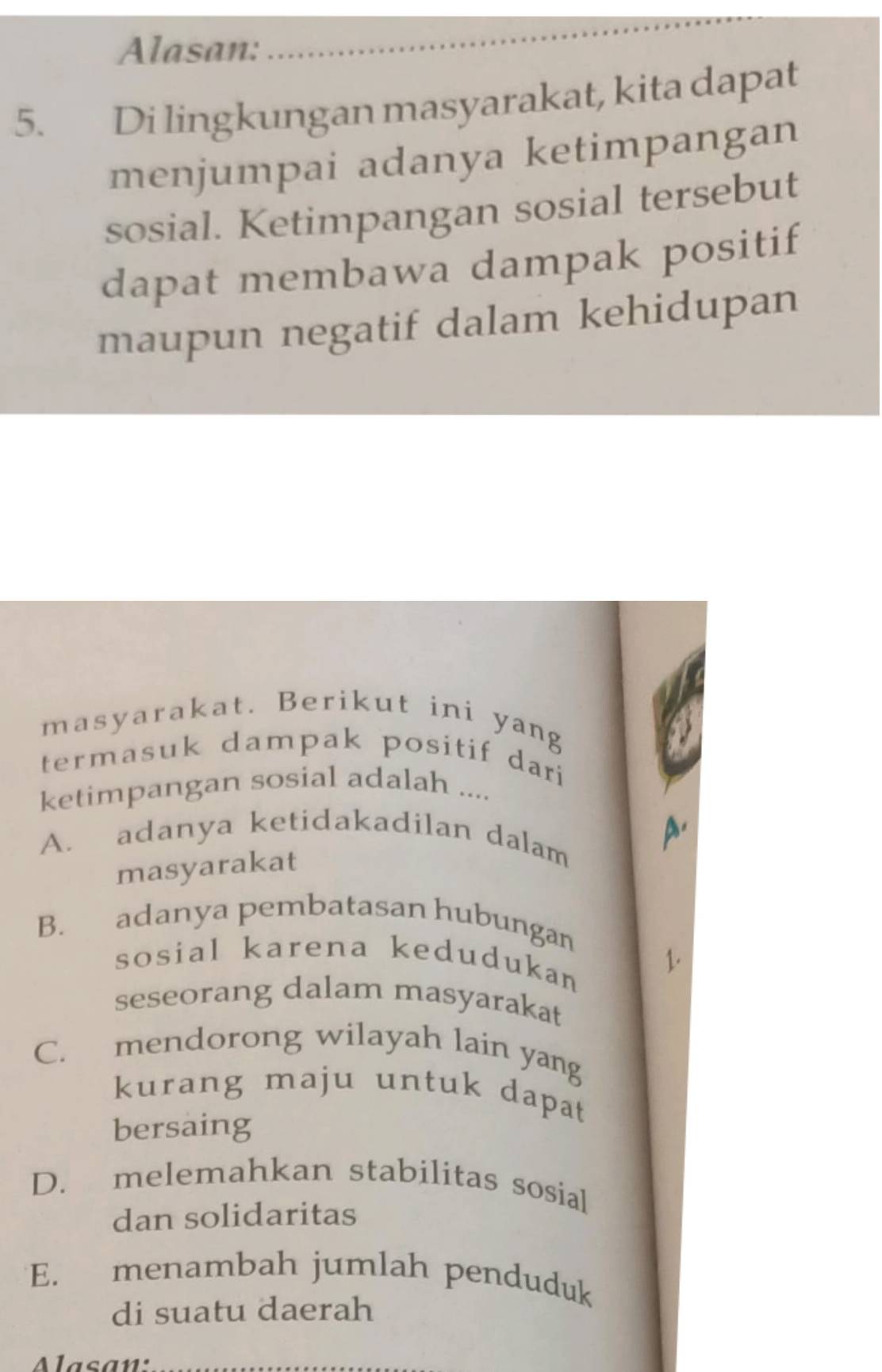 Alasan:
_
5. Di lingkungan masyarakat, kita dapat
menjumpai adanya ketimpangan
sosial. Ketimpangan sosial tersebut
dapat membawa dampak positif
maupun negatif dalam kehidupan
masyarakat. Berikut ini yang
termasuk dampak positif dari 
ketimpangan sosial adalah ....
A. adanya ketidakadilan dalam A.
masyarakat
B. adanya pembatasan hubungan
sosial karena kedudukan
1.
seseorang dalam masyarakat
C. mendorong wilayah lain yang
kurang maju untuk dapat
bersaing
D. melemahkan stabilitas sosial
dan solidaritas
E. menambah jumlah penduduk
di suatu daerah
lasan'