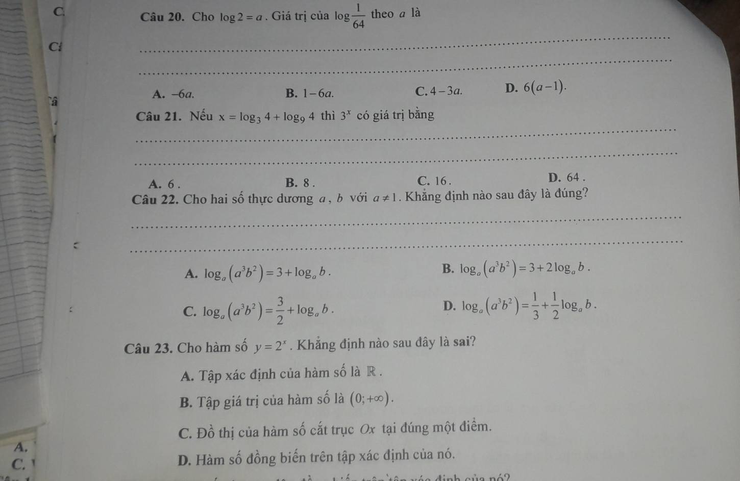 C. theo a là
Câu 20. Cho log 2=a. Giá trị của log  1/64 
_
_
C
A. -6a. B. 1-6a. C. 4-3a. D. 6(a-1). 
_
Câu 21. Nếu x=log _34+log _94 thì 3^x có giá trị bằng
_
A. 6. B. 8. C. 16. D. 64.
Câu 22. Cho hai số thực dương a , b với a!= 1 Khắng định nào sau đây là đúng?
_
C
_
B.
A. log _a(a^3b^2)=3+log _ab. log _a(a^3b^2)=3+2log _ab.
D.
C. log _a(a^3b^2)= 3/2 +log _ab. log _a(a^3b^2)= 1/3 + 1/2 log _ab. 
Câu 23. Cho hàm số y=2^x. Khẳng định nào sau đây là sai?
A. Tập xác định của hàm số là R .
B. Tập giá trị của hàm số là (0;+∈fty ).
C. Đồ thị của hàm số cắt trục Ox tại đúng một điểm.
A.
C. D. Hàm số đồng biến trên tập xác định của nó.