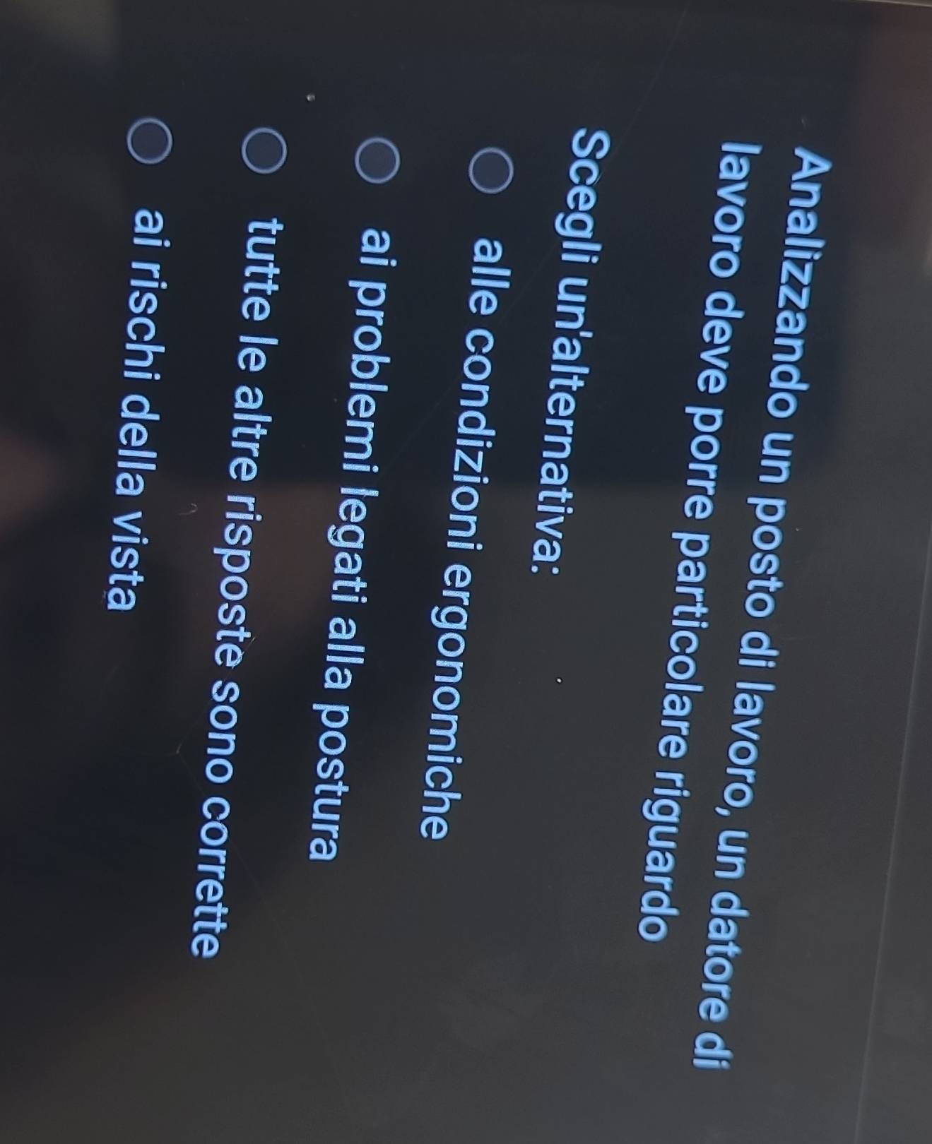 Analizzando un posto di lavoro, un datore di
lavoro deve porre particolare riguardo
Scegli un'alternativa:
alle condizioni ergonomiche
ai problemi legati alla postura
tutte le altre risposte sono corrette
ai rischi della vista
