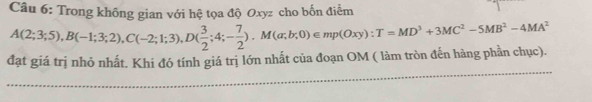 Trong không gian với hệ tọa độ Oxyz cho bốn điểm 
đạt giá trị nhỏ nhất. Khi đó tính giá trị lớn nhất của đoạn OM ( làm tròn đến hàng phần chục). A(2;3;5), B(-1;3;2), C(-2;1;3), D( 3/2 ;4;- 7/2 ). M(a;b;0)∈ mp(Oxy) : T=MD^3+3MC^2-5MB^2-4MA^2