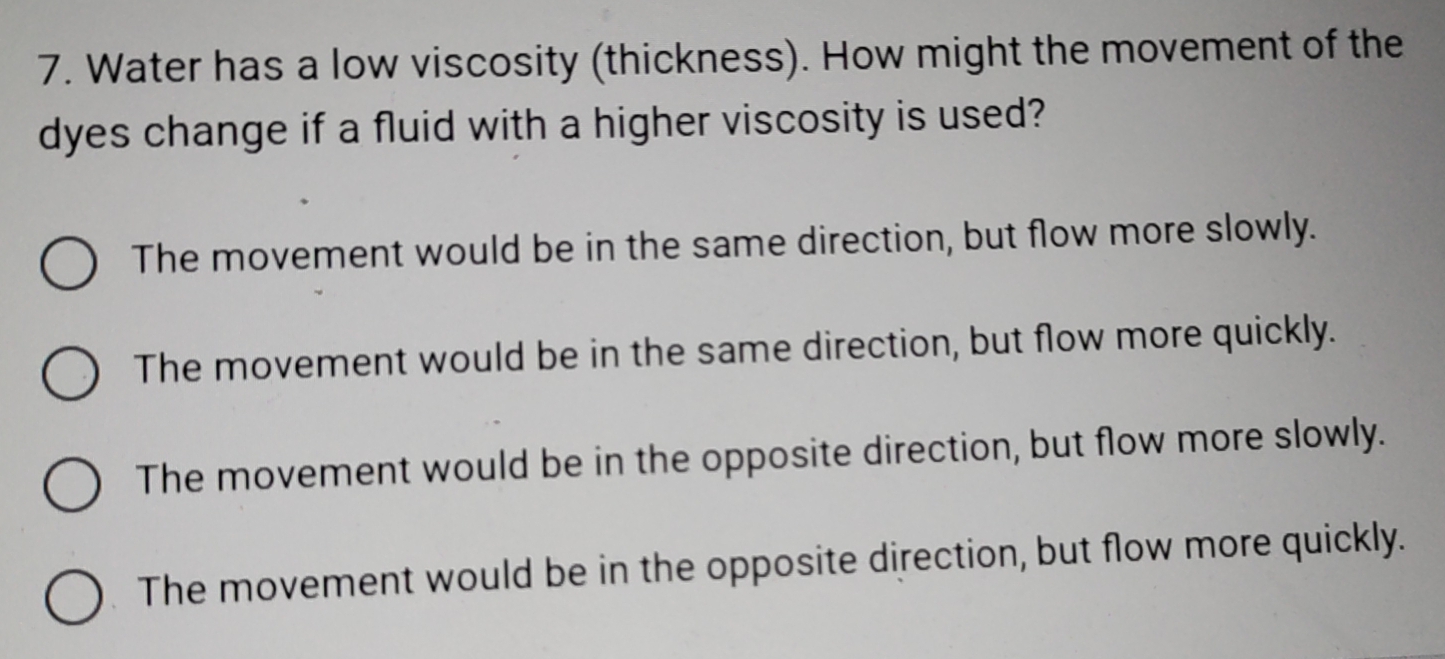 Water has a low viscosity (thickness). How might the movement of the
dyes change if a fluid with a higher viscosity is used?
The movement would be in the same direction, but flow more slowly.
The movement would be in the same direction, but flow more quickly.
The movement would be in the opposite direction, but flow more slowly.
The movement would be in the opposite direction, but flow more quickly.