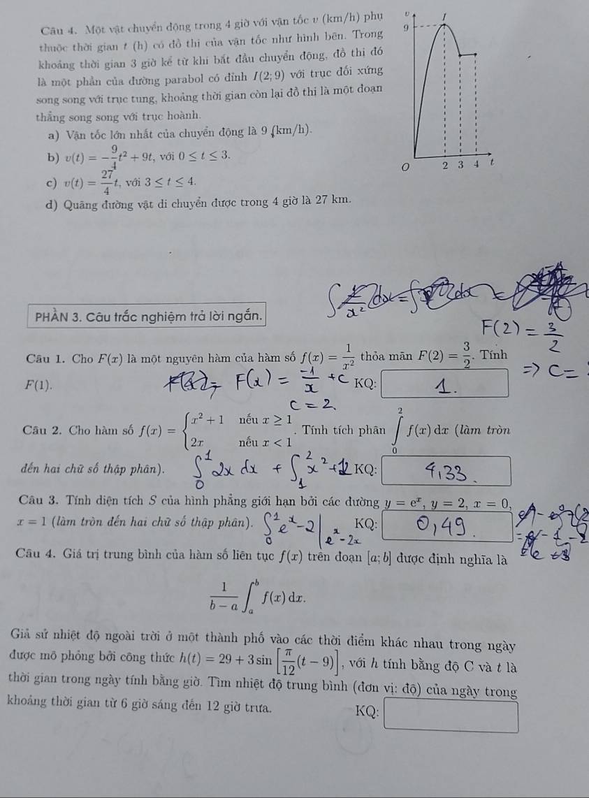 Một vật chuyển động trong 4 giờ với vận tốc v (km/h) phụ v 1
thuộc thời gian t (h) có đồ thi của vận tốc như hình bēn. Trong 9
khoảng thời gian 3 giờ kể từ khi bắt đầu chuyển động, đồ thị đó
là một phần của đường parabol có đỉnh I(2;9) với trục đối xứng
song song với trục tung, khoảng thời gian còn lại đồ thi là một đoạn
thẳng song song với trục hoành.
a) Vận tốc lớn nhất của chuyển động là 9 (km/h).
b) v(t)=- 9/4 t^2+9t. , với 0≤ t≤ 3.
0 2 3 4 t
c) v(t)= 27/4  t, với 3≤ t≤ 4.
d) Quãng đường vật di chuyển được trong 4 giờ là 27 km.
PHÀN 3. Câu trắc nghiệm trả lời ngắn.
Câu 1. Cho F(x) là một nguyên hàm của hàm số f(x)= 1/x^2  thỏa mān F(2)= 3/2 . Tính
F(1). KQ:
Câu 2. Cho hàm số f(x)=beginarrayl x^2+1neux≥ 1 2x,neux<1endarray.. Tính tích phân ∈t _0^(2f(x)dx (làm tròn
đến hai chữ số thập phân). KQ:
Câu 3. Tính diện tích S của hình phẳng giới hạn bởi các đường y=e^x),y=2,x=0,
x=1 (làm tròn đến hai chữ số thập phân). KQ:
Câu 4. Giá trị trung bình của hàm số liên tục f(x) trên đoạn [a;b] được định nghĩa là
 1/b-a ∈t _a^(bf(x)dx.
Giả sử nhiệt độ ngoài trời ở một thành phố vào các thời điểm khác nhau trong ngày
được mô phỏng bởi công thức h(t)=29+3sin [frac π)12(t-9)] ,với h tính bằng độ C và t là
thời gian trong ngày tính bằng giờ. Tìm nhiệt độ trung bình (đơn vị: độ) của ngày trong
khoảng thời gian từ 6 giờ sáng đến 12 giờ trưa. KQ: