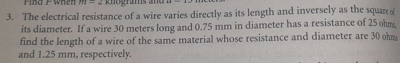 Find F when m=2 Knograms and u-12
3. The electrical resistance of a wire varies directly as its length and inversely as the square of 
its diameter. If a wire 30 meters long and 0.75 mm in diameter has a resistance of 25 ohms, 
find the length of a wire of the same material whose resistance and diameter are 30 ohms
and 1.25 mm, respectively.