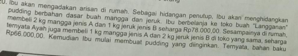 Ibu akan mengadakan arisan di rumah. Sebagai hidangan penutup, Ibu akan menghidangkan 
pudding berbahan dasar buah mangga dan jeruk. Ibu berbelanja ke toko buah “Langganan” 
membeli 2 kg mangga jenis A dan 1 kg jeruk jenis B seharga Rp78.000,00. Sesampainya di rumah, 
ternyata Ayah juga membeli 1 kg mangga jenis A dan 2 kg jeruk jenis B di toko yang sama, seharga
Rp66.000,00. Kemudian Ibu mulai membuat pudding yang diinginkan. Ternyata, bahan baku