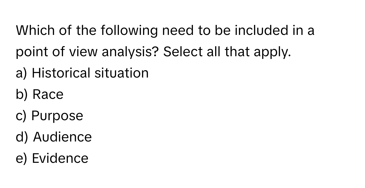 Which of the following need to be included in a point of view analysis? Select all that apply.

a) Historical situation
b) Race
c) Purpose
d) Audience
e) Evidence