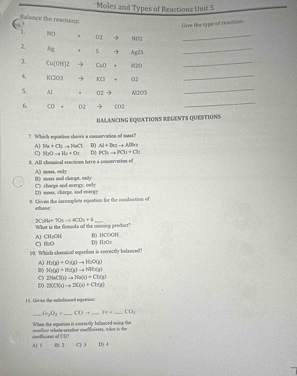 Moles and Types of Reactions Unit 5
Balance the re
Give the type of reaction:
_
_
_
_
_
_
BALANCING EQUATIONS REGENTS QUESTIONS
7. Which equation shows a conservation of mass?
A) Na+Cl_2to NaCl B) Al+Br_2to AlBr_3
C) H_2Oto H_2+O_2 D) PCl_5to PCl_3+Cl_2
8. All chemical reactions have a conservation of
A) mass, only
B) mass and charge, only
C) charge and energy, only
D) mass, charge, and energy
9. Given the incomplete equation for the combustion of
ethane:
2C_2H_6+7O_2to 4CO_2+6 _
What is the formula of the missing product?
A) CH₃OH B) HCOOH
C) H_2O D) H2O2
10. Which chemical equation is correctly balanced?
A) H_2(g)+O_2(g)to H_2O(g)
B) N_2(g)+H_2(g)to NH_3(g)
C) 2NaCl(s)to Na(s)/ Cl_2(g)
D) 2KCl(s)to 2K(s)+Cl_2(g)
11. Given the unbalanced equation:
_ Fe_2O_3+ _ COto _ l'c+ _ CO_2
When the equation is correctly balanced using the
smallest whole-number coefficients, what is the
coefficient of CO?
A) 1 B) 2 C) 3 D) 4