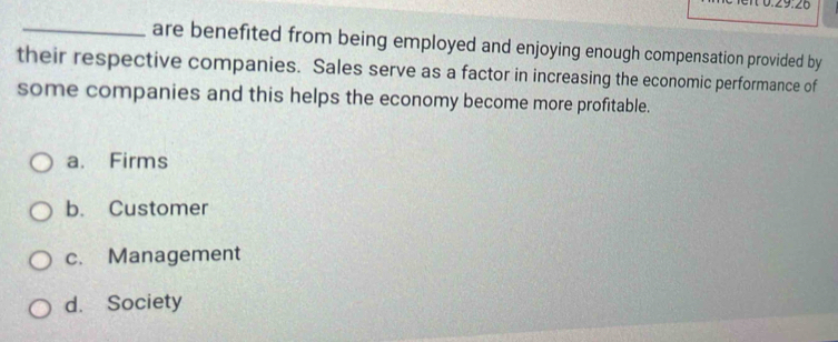 are benefited from being employed and enjoying enough compensation provided by
their respective companies. Sales serve as a factor in increasing the economic performance of
some companies and this helps the economy become more profitable.
a. Firms
b. Customer
c. Management
d. Society