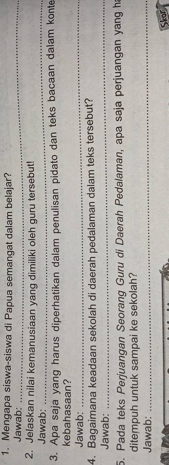 Mengapa siswa-siswa di Papua semangat dalam belajar? 
Jawab:_ 
2. Jelaskan nilai kemanusiaan yang dimiliki oleh guru tersebut! 
Jawab:_ 
3. Apa saja yang harus diperhatikan dalam penulisan pidato dan teks bacaan dalam konte 
kebahasaan? 
Jawab:_ 
4. Bagaimana keadaan sekolah di daerah pedalaman dalam teks tersebut? 
Jawab:_ 
5. Pada teks Perjuangan Seorang Guru di Daerah Pedalaman, apa saja perjuangan yang ha 
ditempuh untuk sampai ke sekolah? 
Jawab:_ 
Skor