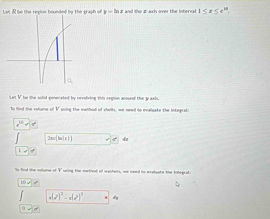 Let R be the region bounded by the graph of y=ln x and the æ -axis over the interval 1≤ x≤ e^(10). 
Let V be the solid generated by revolving this region around the y -axís. 
To find the volume of V using the method of shells, we need to evaluate the integral:
e^(10) sigma^6
2π x(ln (x))
sigma^4 dx
1 sigma^6
To find the volume of V using the method of washers, we need to evaluate the integral: 
10 a^4
π (e^y)^2-π (e^y)^2 × dy
0