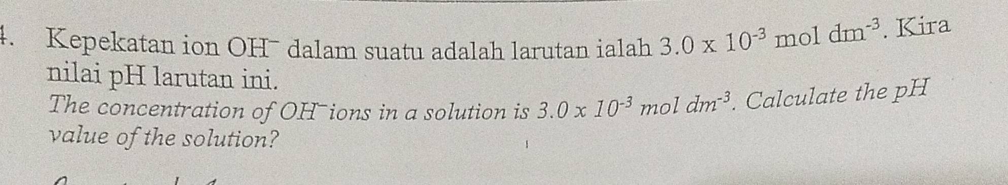 Kepekatan ion OH¯ dalam suatu adalah larutan ialah 3.0* 10^(-3) mol
dm^(-3). Kira 
nilai pH larutan ini. 
The concentration of OH-ions in a solution is 3.0* 10^(-3) 1 1dm^(-3). Calculate the pH
m C 
value of the solution?