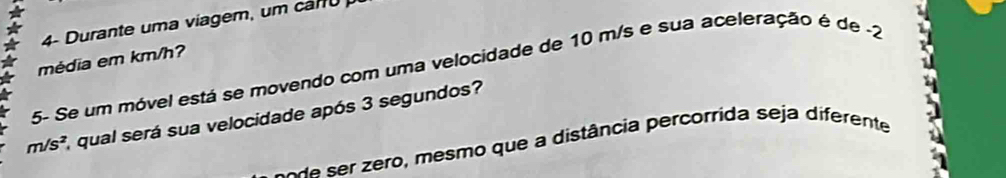 4- Durante uma viagem, um cam o 
5- Se um móvel está se movendo com uma velocidade de 10 m/s e sua aceleração é de -2 média em km/h?
m/s^2 1, qual será sua velocidade após 3 segundos? 
se r o mesmo que a distância percorrida seja diferente