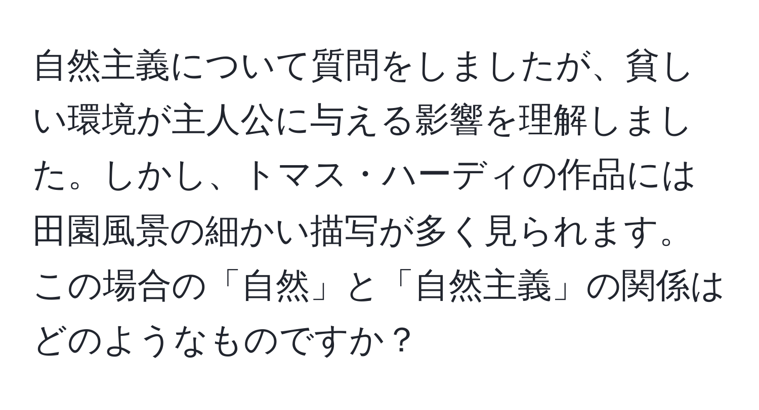 自然主義について質問をしましたが、貧しい環境が主人公に与える影響を理解しました。しかし、トマス・ハーディの作品には田園風景の細かい描写が多く見られます。この場合の「自然」と「自然主義」の関係はどのようなものですか？