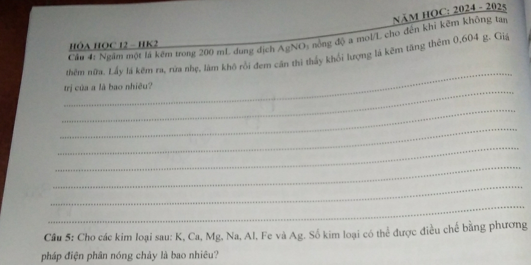 NăM HOC: 2024 - 2025 
Cầu 4: Ngầm một lá kẽm trong 200 mL dung dịch AgNO_3 đồng độ a mol/L cho đến khi kẽm không tan 
HÓA HOC 12 - HK2 
_ 
thêm nữa, Lấy lá kêm ra, rửa nhẹ, làm khô rồi đem cần thì thấy khối lượng lá kẽm tăng thêm 0,604 g. Giá 
_ 
trị của a là bao nhiêu? 
_ 
_ 
_ 
_ 
_ 
_ 
Câu 5: Cho các kim loại sau: K, Ca, Mg, Na, Al, Fe và Ag. Số kim loại có thể được điều chế bằng phương 
pháp điện phân nóng chảy là bao nhiêu?