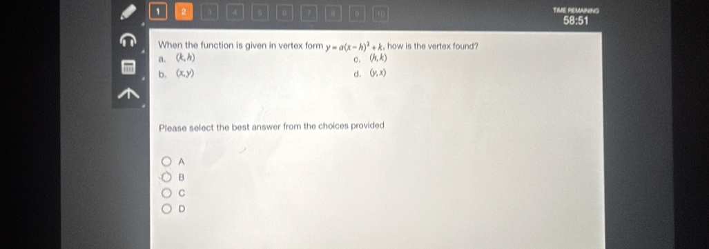 1 2 4 。 a 10 TIME REMAINING
58:51
When the function is given in vertex form y=a(x-h)^2+k , how is the vertex found?
a. (k,h) (h,k)
c.
b. (x,y) d. (y,x)
Please select the best answer from the choices provided
A
B
C
D