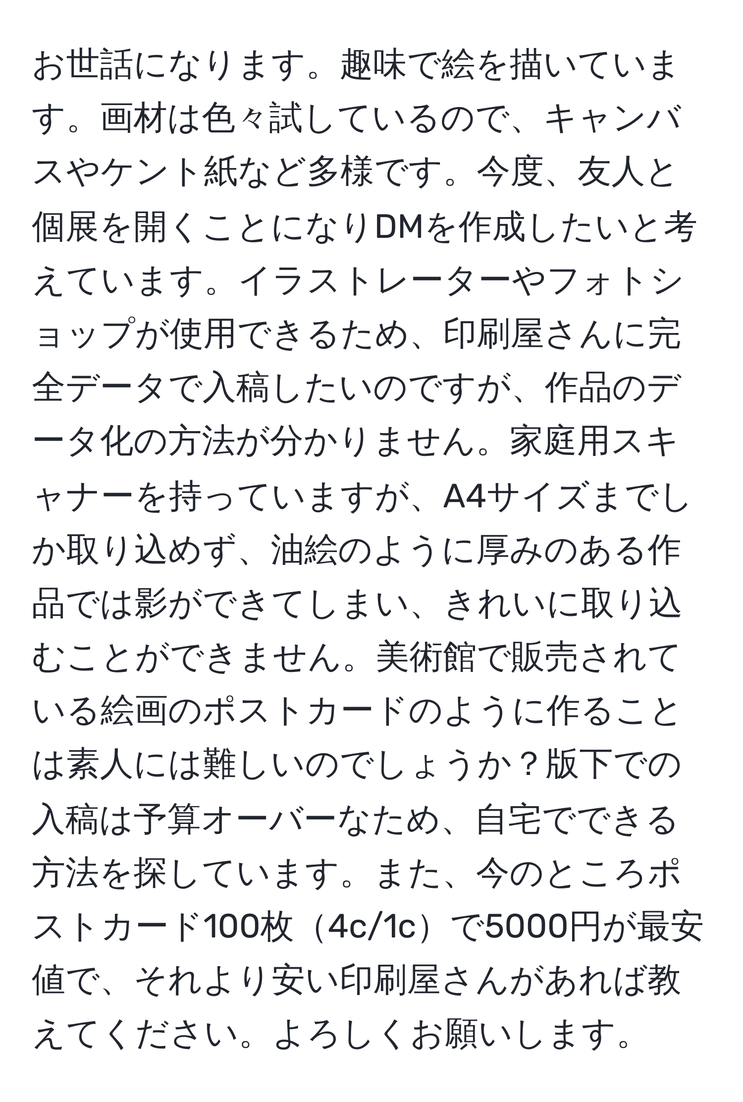 お世話になります。趣味で絵を描いています。画材は色々試しているので、キャンバスやケント紙など多様です。今度、友人と個展を開くことになりDMを作成したいと考えています。イラストレーターやフォトショップが使用できるため、印刷屋さんに完全データで入稿したいのですが、作品のデータ化の方法が分かりません。家庭用スキャナーを持っていますが、A4サイズまでしか取り込めず、油絵のように厚みのある作品では影ができてしまい、きれいに取り込むことができません。美術館で販売されている絵画のポストカードのように作ることは素人には難しいのでしょうか？版下での入稿は予算オーバーなため、自宅でできる方法を探しています。また、今のところポストカード100枚4c/1cで5000円が最安値で、それより安い印刷屋さんがあれば教えてください。よろしくお願いします。