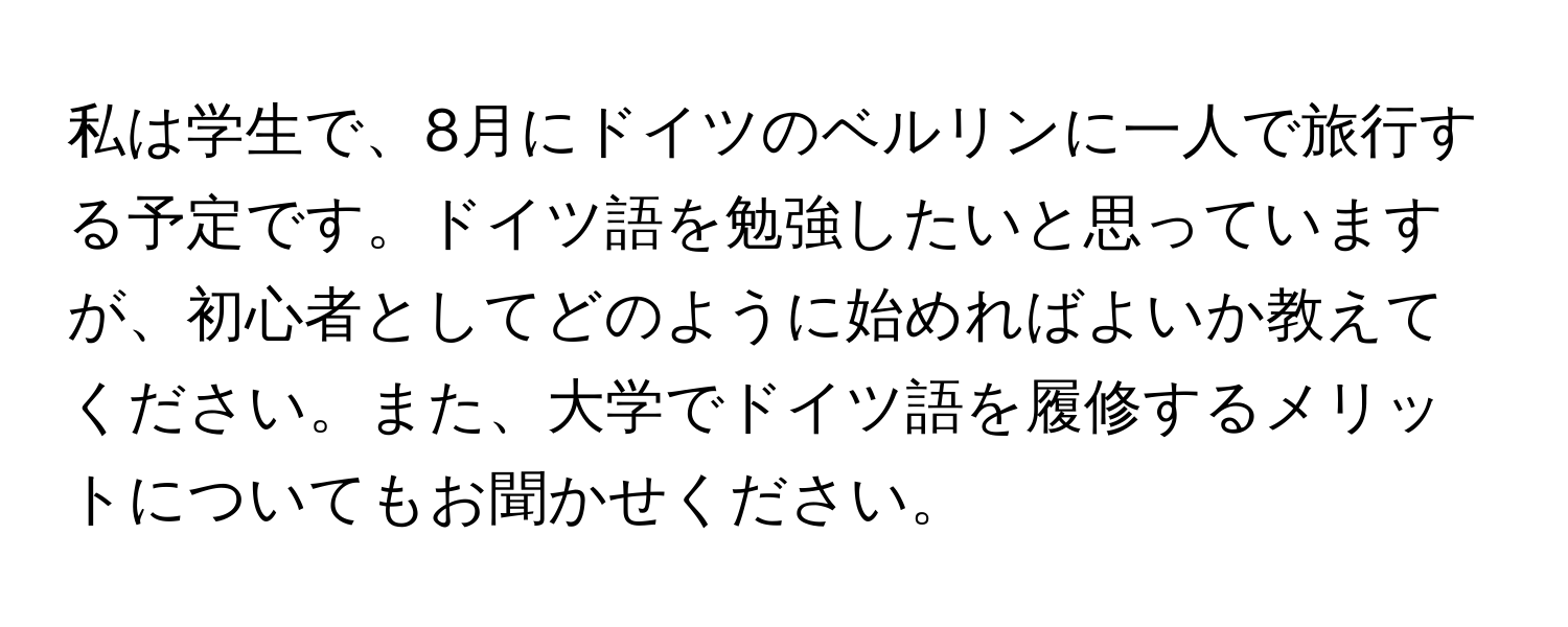 私は学生で、8月にドイツのベルリンに一人で旅行する予定です。ドイツ語を勉強したいと思っていますが、初心者としてどのように始めればよいか教えてください。また、大学でドイツ語を履修するメリットについてもお聞かせください。