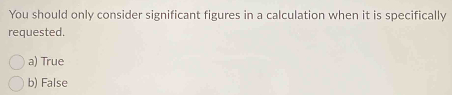 You should only consider significant figures in a calculation when it is specifically
requested.
a) True
b) False