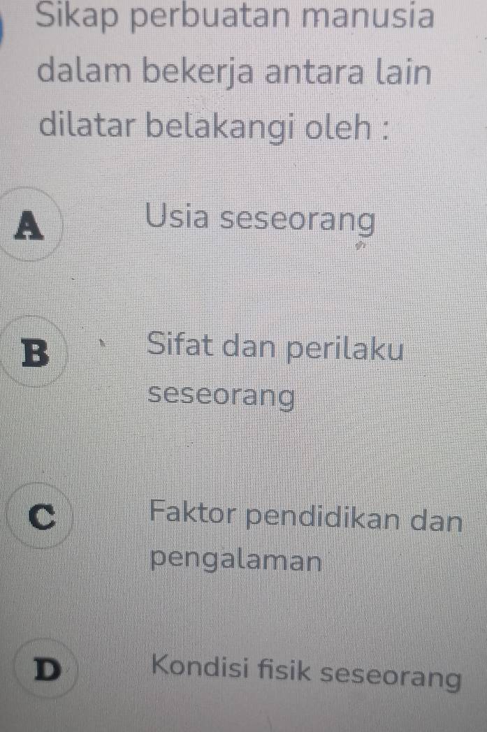 Sikap perbuatan manusia
dalam bekerja antara lain
dilatar belakangi oleh :
A Usia seseorang
B Sifat dan perilaku
seseorang
a
Faktor pendidikan dan
pengalaman
D Kondisi fisik seseorang