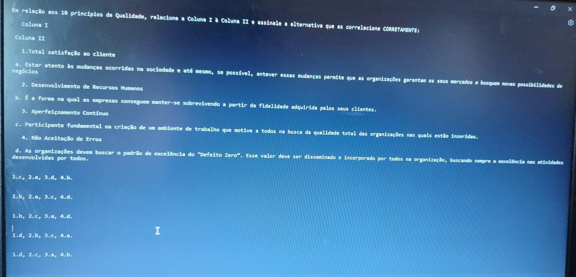 ×
Em relação aos 10 princípios de Qualidade, relacione a Coluna I à Coluna II e assinale a alternativa que as correlacione CORRETAMENTE;
Coluna I
Coluna II
1.Total satisfação ao cliente
negócios
a. Estar atento às mudanças ocorridas na sociedade e até mesmo, se possível, antever essas mudanças permite que as organizações garantam os seus mercados e busquem novas possibilidades de
2. Desenvolvimento de Recursos Humanos
b. É a forma na qual as empresas conseguem manter-se sobrevivendo a partir da fidelidade adquirida pelos seus clientes.
3. Aperfeiçoamento Contínuo
c. Participante fundamental na criação de um ambiente de trabalho que motive a todos na busca da qualidade total das organizações nas quais estão inseridas.
4. Não Aceitação de Erros
d. As organizações devem buscar o padrão de excelência do "Defeito Zero". Esse valor deve ser disseminado e incorporado por todos na organização, buscando sempre a excelência nas atividades
desenvolvidas por todos.
1.c, 2.a, 3.d, 4.b.
1.b, 2.a, 3.c, 4.d.
1.b, 2.c, 3.a, 4.d.
1.d, 2.b, 3.c, 4.a.
1.d, 2.c, 3.a, 4.b.