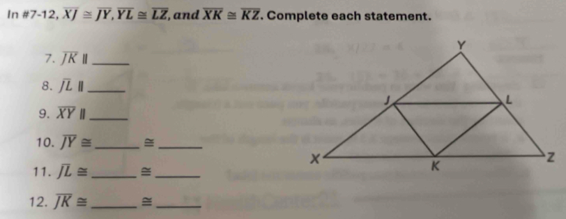 In # 7-12, overline XJ≌ overline JY, overline YL≌ overline LZ , and overline XK≌ overline KZ. Complete each statement. 
7. overline JK|| _ 
8. overline JL|| _ 
9. overline XYparallel _ 
10. overline JY≌ _=_ 
11. overline JL≌ _ 
_ 
12. overline JK≌ _ 
_