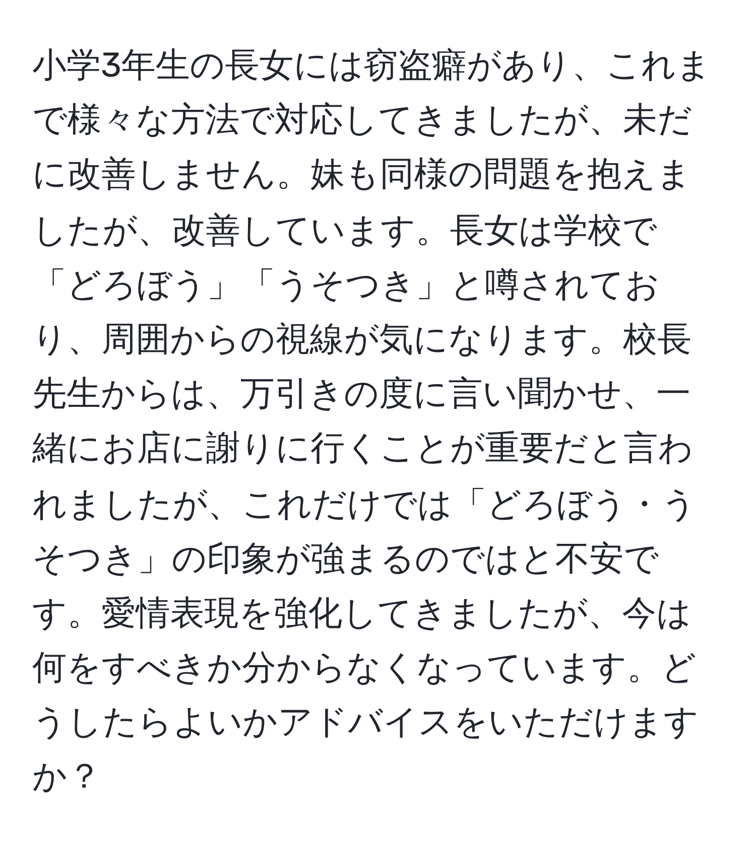 小学3年生の長女には窃盗癖があり、これまで様々な方法で対応してきましたが、未だに改善しません。妹も同様の問題を抱えましたが、改善しています。長女は学校で「どろぼう」「うそつき」と噂されており、周囲からの視線が気になります。校長先生からは、万引きの度に言い聞かせ、一緒にお店に謝りに行くことが重要だと言われましたが、これだけでは「どろぼう・うそつき」の印象が強まるのではと不安です。愛情表現を強化してきましたが、今は何をすべきか分からなくなっています。どうしたらよいかアドバイスをいただけますか？