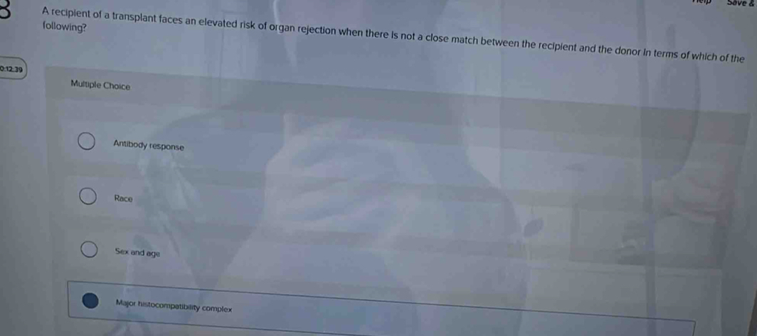Save &
following?
5 A recipient of a transplant faces an elevated risk of organ rejection when there is not a close match between the recipient and the donor in terms of which of the
0:12:39
Multiple Choice
Antibody response
Race
Sex and age
Major histocompatibility complex