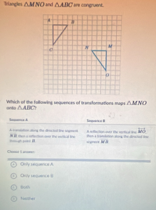 Triangles △ MNO and △ ABC are congruent.
Which of the following sequences of transformations maps △ MNO
onto △ ABC )
Sequence A Sequence B
A translation along the directed line segment A reflection over the vertical line overleftrightarrow MO
NB thes a neflection over the vertical line then a franslation allong the directed line
through polet II. sègment overline MB
Chouse 1 answer
Only sequence A
Only sequence B
Both
Neither