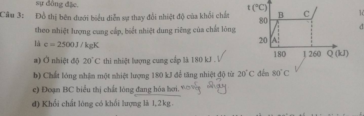 sự đồng đặc.
Câu 3: Đồ thị bên dưới biểu diễn sự thay đổi nhiệt độ của khối chất
12
theo nhiệt lượng cung cấp, biết nhiệt dung riêng của chất lỏng
là c=2500J/kgK
a) Ở nhiệt độ 20°C thì nhiệt lượng cung cấp là 180 kJ .
b) Chất lỏng nhận một nhiệt lượng 180 kJ để tăng nhiệt độ từ 20°C
c) Đoạn BC biểu thị chất lỏng đang hóa hơi.
d) Khối chất lỏng có khối lượng là 1,2kg .