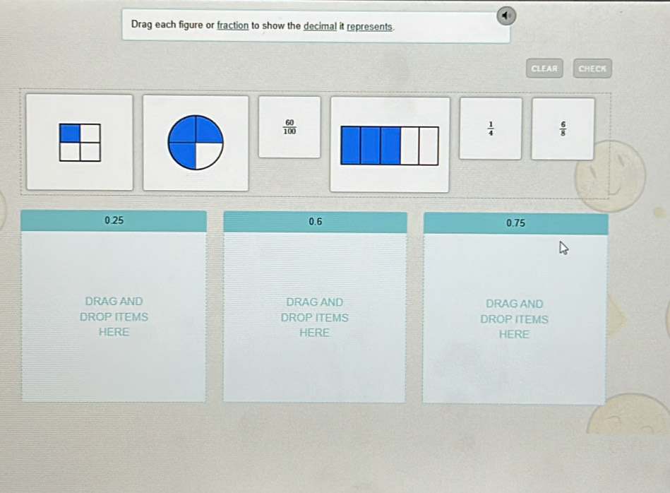 Drag each figure or fraction to show the decimal it represents.
CLEAR CHECK
 60/100 
 1/4   6/8 
0.25 0.6 0.75
DRAG AND DRAG AND DRAG AND
DROP ITEMS DROP ITEMS DROP ITEMS
HERE HERE HERE